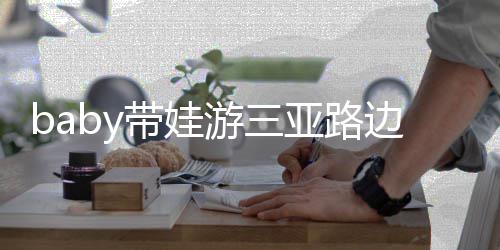 儿子萌游三亚路带娃撒娇边训海绵求抱超软 小